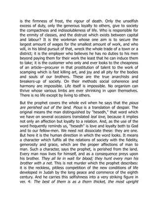 is the firmness of frost, the rigour of death. Only the unselfish
excess of duty, only the generous loyalty to others, give to society
the compactness and indissolubleness of life. Who is responsible for
the enmity of classes, and the distrust which exists between capital
and labour? It is the workman whose one aim is to secure the
largest amount of wages for the smallest amount of work, and who
will, in his blind pursuit of that, wreck the whole trade of a town or a
district; it is the employer who believes he has no duties to his men
beyond paying them for their work the least that he can induce them
to take; it is the customer who only and ever looks to the cheapness
of an article—procurer in that prostitution of talent to the work of
scamping which is fast killing art, and joy and all pity for the bodies
and souls of our brothers. These are the true anarchists and
breakers-up of society. On their methods social coherence and
harmony are impossible. Life itself is impossible. No organism can
thrive whose various limbs are ever shrinking in upon themselves.
There is no life except by living to others.
But the prophet covers the whole evil when he says that the pious
are perished out of the land. Pious is a translation of despair. The
original means the man distinguished by "ḥesedh," that word which
we have on several occasions translated leal love, because it implies
not only an affection but loyalty to a relation. And, as the use of the
word frequently reminds us, "ḥesedh" is love and loyalty both to God
and to our fellow-men. We need not dissociate these: they are one.
But here it is the human direction in which the word looks. It means
a character which fulfils all the relations of society with the fidelity,
generosity and grace, which are the proper affections of man to
man. Such a character, says the prophet, is perished from the land.
Every man now lives for himself, and as a consequence preys upon
his brother. They all lie in wait for blood; they hunt every man his
brother with a net. This is not murder which the prophet describes:
it is the reckless, pitiless competition of the new conditions of life
developed in Judah by the long peace and commerce of the eighth
century. And he carries this selfishness into a very striking figure in
ver. 4: The best of them is as a thorn thicket, the most upright
 