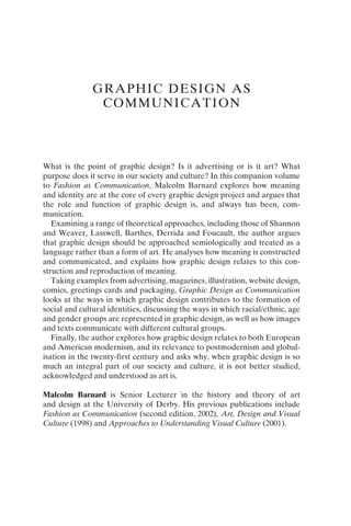 What is the point of graphic design? Is it advertising or is it art? What
purpose does it serve in our society and culture? In this companion volume
to Fashion as Communication, Malcolm Barnard explores how meaning
and identity are at the core of every graphic design project and argues that
the role and function of graphic design is, and always has been, com-
munication.
Examining a range of theoretical approaches, including those of Shannon
and Weaver, Lasswell, Barthes, Derrida and Foucault, the author argues
that graphic design should be approached semiologically and treated as a
language rather than a form of art. He analyses how meaning is constructed
and communicated, and explains how graphic design relates to this con-
struction and reproduction of meaning.
Taking examples from advertising, magazines, illustration, website design,
comics, greetings cards and packaging, Graphic Design as Communication
looks at the ways in which graphic design contributes to the formation of
social and cultural identities, discussing the ways in which racial/ethnic, age
and gender groups are represented in graphic design, as well as how images
and texts communicate with different cultural groups.
Finally, the author explores how graphic design relates to both European
and American modernism, and its relevance to postmodernism and global-
isation in the twenty-first century and asks why, when graphic design is so
much an integral part of our society and culture, it is not better studied,
acknowledged and understood as art is.
Malcolm Barnard is Senior Lecturer in the history and theory of art
and design at the University of Derby. His previous publications include
Fashion as Communication (second edition, 2002), Art, Design and Visual
Culture (1998) and Approaches to Understanding Visual Culture (2001).
GRAPHIC DESIGN AS
COMMUNICATION
 