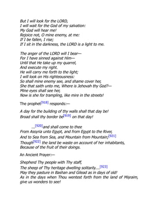But I will look for the LORD,
I will wait for the God of my salvation:
My God will hear me!
Rejoice not, O mine enemy, at me:
If I be fallen, I rise;
If I sit in the darkness, the LORD is a light to me.
The anger of the LORD will I bear—
For I have sinned against Him—
Until that He take up my quarrel,
And execute my right.
He will carry me forth to the light;
I will look on His righteousness:
So shall mine enemy see, and shame cover her,
She that saith unto me, Where is Jehovah thy God?—
Mine eyes shall see her,
Now is she for trampling, like mire in the streets!
The prophet[918] responds:—
A day for the building of thy walls shall that day be!
Broad shall thy border be[919] on that day!
...[920]and shall come to thee
From Assyria unto Egypt, and from Egypt to the River,
And to Sea from Sea, and Mountain from Mountain;[921]
Though[922] the land be waste on account of her inhabitants,
Because of the fruit of their doings.
An Ancient Prayer:—
Shepherd Thy people with Thy staff,
The sheep of Thy heritage dwelling solitarily....[923]
May they pasture in Bashan and Gilead as in days of old!
As in the days when Thou wentest forth from the land of Miṣraim,
give us wonders to see!
 
