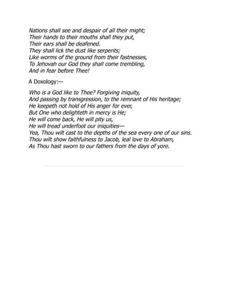 Nations shall see and despair of all their might;
Their hands to their mouths shall they put,
Their ears shall be deafened.
They shall lick the dust like serpents;
Like worms of the ground from their fastnesses,
To Jehovah our God they shall come trembling,
And in fear before Thee!
A Doxology:—
Who is a God like to Thee? Forgiving iniquity,
And passing by transgression, to the remnant of His heritage;
He keepeth not hold of His anger for ever,
But One who delighteth in mercy is He;
He will come back, He will pity us,
He will tread underfoot our iniquities—
Yea, Thou wilt cast to the depths of the sea every one of our sins.
Thou wilt show faithfulness to Jacob, leal love to Abraham,
As Thou hast sworn to our fathers from the days of yore.
 