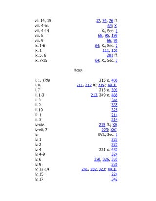 vii. 14, 15 27, 74, 76 ff.
viii. 4-ix. 64; X.
viii. 4-14 X., Sec. 1
viii. 8 68, 95, 198
viii. 9 66, 95
ix. 1-6 64; X., Sec. 2
ix. 1 111, 151
ix. 5, 6 201 ff.
ix. 7-15 64; X., Sec. 3
Hosea
i. 1, Title 215 n. 406
i.-iii. 211, 212 ff.; XIV.; XXIII.
i. 7 213 n. 399
ii. 1-3 213, 249 n. 488
ii. 8 341
ii. 9 335
ii. 10 328
iii. 1 214
iii. 5 214
iv.-xiv. 215 ff.; XV.
iv.-vii. 7 223; XVI.
iv. XVI., Sec. 1
iv. 1 323
iv. 2 320
iv. 4 221 n. 430
iv. 4-9 324
iv. 6 320, 326, 330
iv. 9 335
iv. 12-14 241, 282, 323; XXIII.
iv. 15 224
iv. 17 342
 