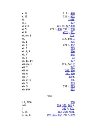 x. 14 217 n. 420
x. 15 221 n. 432
xi. XVIII.
xi. 1 327
xi. 2-4 221 nn. 427-430
xi. 5 221 n. 430, 336 n. 730
xi. 8 XXIII.; 351
xii.-xiv. 1 XIX.
xii. XIX., Sec. 1
xii. 1 225
xii. 2 221 n. 432
xii. 3 225
xii. 4, 5 326
xii. 7 345
xii. 8 33
xii. 13, 14 327
xiii.-xiv. 1 XIX., Sec. 2
xiii. 2 342
xiii. 4 203, 226
xiii. 6 327, 330
xiii. 7 330 f.
xiv. 2-10 XX.
xiv. 3 343
xiv. 5 335 n. 725
xiv. 6-9 233
Micah
i. 1, Title 358
i.-iii. 358, 360, 362 ff.
i. 362 f.; XXV.
ii., iii. 363, 364; XXVI.
ii. 12, 13 359, 360, 362, 393 n. 859
 