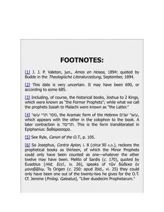 FOOTNOTES:
[1] J. J. P. Valeton, jun., Amos en Hosea, 1894: quoted by
Budde in the Theologische Literaturzeitung, September, 1894.
[2] This date is very uncertain. It may have been 690, or
according to some 685.
[3] Including, of course, the historical books, Joshua to 2 Kings,
which were known as "the Former Prophets"; while what we call
the prophets Isaiah to Malachi were known as "the Latter."
[4] ‫עשר‬ ‫תרי‬ ‫ספר‬, the Aramaic form of the Hebrew ‫שנים‬ ‫עשר‬,
which appears with the other in the colophon to the book. A
later contraction is ‫תריסר‬. This is the form transliterated in
Epiphanius: δαθαριασαρα.
[5] See Ryle, Canon of the O.T., p. 105.
[6] So Josephus, Contra Apion, i. 8 (circa 90 a.d.), reckons the
prophetical books as thirteen, of which the Minor Prophets
could only have been counted as one—whatever the other
twelve may have been. Melito of Sardis (c. 170), quoted by
Eusebius (Hist. Eccl., iv. 26), speaks of τῶν δώδεκα ἐν
μονοβίβλῳ. To Origen (c. 250: apud Ibid., vi. 25) they could
only have been one out of the twenty-two he gives for the O.T.
Cf. Jerome (Prolog. Galeatus), "Liber duodecim Prophetarum."
 