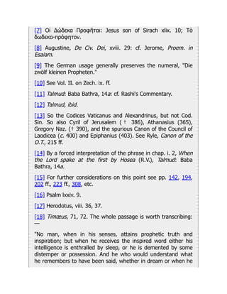 [7] Οἱ Δώδεκα Προφῆται: Jesus son of Sirach xlix. 10; Τὸ
δωδεκα-πρόφητον.
[8] Augustine, De Civ. Dei, xviii. 29: cf. Jerome, Proem. in
Esaiam.
[9] The German usage generally preserves the numeral, "Die
zwölf kleinen Propheten."
[10] See Vol. II. on Zech. ix. ff.
[11] Talmud: Baba Bathra, 14a: cf. Rashi's Commentary.
[12] Talmud, ibid.
[13] So the Codices Vaticanus and Alexandrinus, but not Cod.
Sin. So also Cyril of Jerusalem ( † 386), Athanasius (365),
Gregory Naz. († 390), and the spurious Canon of the Council of
Laodicea (c. 400) and Epiphanius (403). See Ryle, Canon of the
O.T., 215 ff.
[14] By a forced interpretation of the phrase in chap. i. 2, When
the Lord spake at the first by Hosea (R.V.), Talmud: Baba
Bathra, 14a.
[15] For further considerations on this point see pp. 142, 194,
202 ff., 223 ff., 308, etc.
[16] Psalm lxxiv. 9.
[17] Herodotus, viii. 36, 37.
[18] Timæus, 71, 72. The whole passage is worth transcribing:
—
"No man, when in his senses, attains prophetic truth and
inspiration; but when he receives the inspired word either his
intelligence is enthralled by sleep, or he is demented by some
distemper or possession. And he who would understand what
he remembers to have been said, whether in dream or when he
 