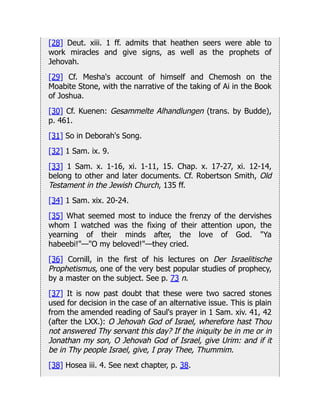 [28] Deut. xiii. 1 ff. admits that heathen seers were able to
work miracles and give signs, as well as the prophets of
Jehovah.
[29] Cf. Mesha's account of himself and Chemosh on the
Moabite Stone, with the narrative of the taking of Ai in the Book
of Joshua.
[30] Cf. Kuenen: Gesammelte Alhandlungen (trans. by Budde),
p. 461.
[31] So in Deborah's Song.
[32] 1 Sam. ix. 9.
[33] 1 Sam. x. 1-16, xi. 1-11, 15. Chap. x. 17-27, xi. 12-14,
belong to other and later documents. Cf. Robertson Smith, Old
Testament in the Jewish Church, 135 ff.
[34] 1 Sam. xix. 20-24.
[35] What seemed most to induce the frenzy of the dervishes
whom I watched was the fixing of their attention upon, the
yearning of their minds after, the love of God. "Ya
habeebi!"—"O my beloved!"—they cried.
[36] Cornill, in the first of his lectures on Der Israelitische
Prophetismus, one of the very best popular studies of prophecy,
by a master on the subject. See p. 73 n.
[37] It is now past doubt that these were two sacred stones
used for decision in the case of an alternative issue. This is plain
from the amended reading of Saul's prayer in 1 Sam. xiv. 41, 42
(after the LXX.): O Jehovah God of Israel, wherefore hast Thou
not answered Thy servant this day? If the iniquity be in me or in
Jonathan my son, O Jehovah God of Israel, give Urim: and if it
be in Thy people Israel, give, I pray Thee, Thummim.
[38] Hosea iii. 4. See next chapter, p. 38.
 