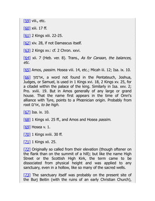 [59] viii., etc.
[60] xiii. 17 ff.
[61] 2 Kings xiii. 22-25.
[62] xiv. 28, if not Damascus itself.
[63] 2 Kings xv.: cf. 2 Chron. xxvi.
[64] xii. 7 (Heb. ver. 8). Trans., As for Canaan, the balances,
etc.
[65] Amos, passim. Hosea viii. 14, etc.; Micah iii. 12; Isa. ix. 10.
[66] ‫ארמון‬, a word not found in the Pentateuch, Joshua,
Judges, or Samuel, is used in 1 Kings xvi. 18, 2 Kings xv. 25, for
a citadel within the palace of the king. Similarly in Isa. xxv. 2;
Pro. xviii. 19. But in Amos generally of any large or grand
house. That the name first appears in the time of Omri's
alliance with Tyre, points to a Phœnician origin. Probably from
root ‫ארם‬, to be high.
[67] Isa. ix. 10.
[68] 1 Kings xii. 25 ff., and Amos and Hosea passim.
[69] Hosea v. 1.
[70] 1 Kings xviii. 30 ff.
[71] 1 Kings xii. 25.
[72] Originally so called from their elevation (though oftener on
the flank than on the summit of a hill); but like the name High
Street or the Scottish High Kirk, the term came to be
dissociated from physical height and was applied to any
sanctuary, even in a hollow, like so many of the sacred wells.
[73] The sanctuary itself was probably on the present site of
the Burj Beitin (with the ruins of an early Christian Church),
 