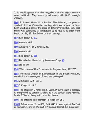 2, it would appear that the maççeboth of the eighth century
were artificial. They make good maççeboth (A.V. wrongly
images).
[86] So indeed Hosea iii. 4 implies. The Asherah, the pole or
symbolic tree of Canaanite worship, does not appear to have
been used as a part of the ritual of Jehovah's worship. But, that
there was constantly a temptation so to use it, is clear from
Deut. xvi. 21, 22. See Driver on that passage.
[87] See below, p. 99.
[88] Amos iv. 4 ff.
[89] Amos vii. 4: cf. 2 Kings v. 23.
[90] Amos iv. 4 f.
[91] See below, p. 185.
[92] But whether these be by Amos see Chap. XI.
[93] Isa ix. 10.
[94] "The house of Omri": so even in Sargon's time, 722-705.
[95] The Black Obelisk of Salmanassar in the British Museum,
on which the messengers of Jehu are portrayed.
[96] 2 Kings x. 32 f.; xiii. 3.
[97] 2 Kings xiii. 14 ff.
[98] The phrase in 2 Kings xiii. 5, Jehovah gave Israel a saviour,
is interpreted by certain scholars as if the saviour were Assyria.
In xiv. 27 he is plainly said to be Jeroboam.
[99] The entering in of Hamath (2 Kings xiv. 25).
[100] Salmanassar II. in 850, 849, 846 to war against Dad'idri
of Damascus, and in 842 and 839 against Hazael, his successor.
 