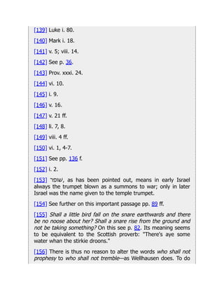 [139] Luke i. 80.
[140] Mark i. 18.
[141] v. 5; viii. 14.
[142] See p. 36.
[143] Prov. xxxi. 24.
[144] vi. 10.
[145] i. 9.
[146] v. 16.
[147] v. 21 ff.
[148] li. 7, 8.
[149] viii. 4 ff.
[150] vi. 1, 4-7.
[151] See pp. 136 f.
[152] i. 2.
[153] ‫ׁשופר‬, as has been pointed out, means in early Israel
always the trumpet blown as a summons to war; only in later
Israel was the name given to the temple trumpet.
[154] See further on this important passage pp. 89 ff.
[155] Shall a little bird fall on the snare earthwards and there
be no noose about her? Shall a snare rise from the ground and
not be taking something? On this see p. 82. Its meaning seems
to be equivalent to the Scottish proverb: "There's aye some
water whan the stirkie droons."
[156] There is thus no reason to alter the words who shall not
prophesy to who shall not tremble—as Wellhausen does. To do
 