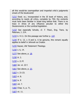 all this would-be cosmopolitan and impartial critic's judgments
smack of the boulevards!
[171] Exod. xx.; incorporated in the JE book of history, and,
according to nearly all critics, complete by 750; the contents
must have been familiar in Israel long before that. There is no
trace in Amos of any influence peculiar to either the
Deuteronomic or the Levitical legislation.
[172] See especially Schultz, O. T. Theol., Eng. Trans. by
Paterson, I. 214.
[173] ii. 9-11. On this passage see further p. 137.
[174] If iv. 13, v. 8 and ix. 6 be genuine, this remark equally
applies to belief in Jehovah as Creator.
[175] Kayser, Old Testament Theology.
[176] v. 6, 14.
[177] See above, p. 18.
[178] iii. 2.
[179] v. 21 ff.
[180] Jer. vii. 22 f.
[181] See above, p. 23.
[182] v. 21-23.
[183] vi. 8.
[184] ix. 8
[185] viii. 7.
[186] Chap. V., p. 71.
[187] vii. 11.
 