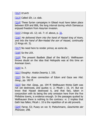 [212] ‫פׁשעים‬
[213] Called lûh, i.e. slab.
[214] These Syrian campaigns in Gilead must have taken place
between 839 and 806, the long interval during which Damascus
enjoyed freedom from Assyrian invasion.
[215] 2 Kings viii. 12; xiii. 7: cf. above, p. 31.
[216] He delivered them into the hand of Hazael king of Aram,
and into the hand of Ben-Hadad the son of Hazael, continually
(2 Kings xiii. 3).
[217] No need here to render prince, as some do.
[218] So the LXX.
[219] The present Baalbek (Baal of the Beḳ'a?). Wellhausen
throws doubt on the idea that Heliopolis was at this time an
Aramean town.
[220] ix. 7.
[221] Doughty: Arabia Deserta, I. 335.
[222] On the close connection of Edom and Gaza see Hist.
Geog., pp. 182 ff.
[223] See Hist. Geog., pp. 194 ff. Wellhausen thinks Gath was
not yet destroyed, and quotes vi. 2; Micah i. 10, 14. But we
know that Hazael destroyed it, and that fact, taken in
conjunction with its being the only omission here from the five
Philistine towns, is evidence enough. In the passages quoted by
Wellhausen there is nothing to the contrary: vi. 2 implies that
Gath has fallen; Micah i. 10 is the repetition of an old proverb.
[224] Farrar, 53; Pusey on ver. 9; Pietschmann, Geschichte der
Phönizier, 298.
 