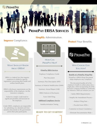 © PRIMEPAY, LLC
WHAT SHOULD I KNOW
ABOUT ERISA?
HOW CAN
PRIMEPAY HELP?
WHY CHOOSE OUR
SOLUTION?
ERISA is a federal law that requires
employers to abide by specific
regulations concerning their health and
welfare benefit plans.
ERISA’s disclosure requirements are the
responsibility of the employer, not the
insurance company.
Failure to comply could result in
significant penalties and lawsuits for
the employer.
Under ERISA, employers are responsible
for submitting very detailed and time-
sensitive documents to the government
and to their plan participants.
PrimePay ERISA Services
Employer Compliance Guide
Plan Document
Summary Plan Description (SPD)
Summary of Material Modification (SMM)
Summary Annual Report (SAR)
ERISA Notices & Disclosures
Form 5500 Filing
Additional Compliance Service
Nondiscrimination Testing
Benefits of a PrimePay Wrap Plan
PrimePay's ERISA Wrap Document
helps employers stay compliant.
This document bundles all of the
employer's health & welfare plans into a
single plan, while incorporating all of the
insurance company booklets & certificates
by reference. With our solution you can:
PRIMEPAY ERISA SERVICES
Improve Compliance.
READY TO GET STARTED?
Simplify Administration.
Protect Your Benefits.
~ Satisfy ERISA Requirements ~
~ Simplify the Amendment Process ~
~ Reduce Filing Fees ~
~ Provide Fewer SPDs ~
~ Customize to Ensure Consistency ~
~ Eliminate Documentation Risks ~
Joe Cardinale
jcardinale@primepay.com
704-292-5402
 