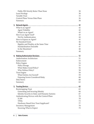 Public PKI Strictly Better Than None 30
Least Privilege 30
Variable Trust 33
Control Plane Versus Data Plane 36
Summary 38
3. Network Agents. . . . . . . . . . . . . . . . . . . . . . . . . . . . . . . . . . . . . . . . . . . . . . . . . . . . . . . . . . . . 41
What Is an Agent? 42
Agent Volatility 42
What’s in an Agent? 43
How Is an Agent Used? 43
Not for Authentication 44
How to Expose an Agent? 45
No Standard Exists 46
Rigidity and Fluidity, at the Same Time 46
Standardization Desirable 47
In the Meantime? 48
Summary 48
4. Making Authorization Decisions. . . . . . . . . . . . . . . . . . . . . . . . . . . . . . . . . . . . . . . . . . . . . . 51
Authorization Architecture 51
Enforcement 53
Policy Engine 54
Policy Storage 55
What Makes Good Policy? 56
Who Defines Policy? 58
Trust Engine 58
What Entities Are Scored? 59
Exposing Scores Considered Risky 60
Data Stores 60
Summary 62
5. Trusting Devices. . . . . . . . . . . . . . . . . . . . . . . . . . . . . . . . . . . . . . . . . . . . . . . . . . . . . . . . . . . . 65
Bootstrapping Trust 65
Generating and Securing Identity 66
Identity Security in Static and Dynamic Systems 67
Authenticating Devices with the Control Plane 70
X.509 70
TPMs 73
Hardware-Based Zero Trust Supplicant? 77
Inventory Management 78
Knowing What to Expect 79
iv | Table of Contents
 