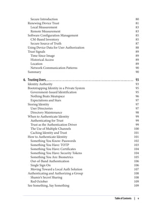 Secure Introduction 80
Renewing Device Trust 81
Local Measurement 83
Remote Measurement 83
Software Configuration Management 85
CM-Based Inventory 85
Secure Source of Truth 87
Using Device Data for User Authorization 88
Trust Signals 89
Time Since Image 89
Historical Access 89
Location 89
Network Communication Patterns 90
Summary 90
6. Trusting Users. . . . . . . . . . . . . . . . . . . . . . . . . . . . . . . . . . . . . . . . . . . . . . . . . . . . . . . . . . . . . 93
Identity Authority 93
Bootstrapping Identity in a Private System 95
Government-Issued Identification 95
Nothing Beats Meatspace 96
Expectations and Stars 97
Storing Identity 97
User Directories 97
Directory Maintenance 98
When to Authenticate Identity 99
Authenticating for Trust 99
Trust as the Authentication Driver 99
The Use of Multiple Channels 100
Caching Identity and Trust 101
How to Authenticate Identity 101
Something You Know: Passwords 102
Something You Have: TOTP 103
Something You Have: Certificates 104
Something You Have: Security Tokens 104
Something You Are: Biometrics 105
Out-of-Band Authentication 106
Single Sign On 106
Moving Toward a Local Auth Solution 107
Authenticating and Authorizing a Group 108
Shamir’s Secret Sharing 108
Red October 109
See Something, Say Something 109
Table of Contents | v
 