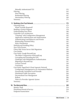 Mutually Authenticated TLS 155
Filtering 163
Host Filtering 164
Bookended Filtering 167
Intermediary Filtering 169
Summary 171
9. Realizing a Zero Trust Network. . . . . . . . . . . . . . . . . . . . . . . . . . . . . . . . . . . . . . . . . . . . . . 173
Choosing Scope 173
What’s Actually Required? 174
Building a System Diagram 178
Understanding Your Flows 180
Controller-Less Architecture 182
“Cheating” with Configuration Management 182
Application Authentication and Authorization 183
Authenticating Load Balancers and Proxies 184
Relationship-Oriented Policy 185
Policy Distribution 185
Defining and Installing Policy 186
Zero Trust Proxies 187
Client-Side Versus Server-Side Migrations 189
Case Studies 190
Case Study: Google BeyondCorp 190
The Major Components of BeyondCorp 192
Leveraging and Extending the GFE 194
Challenges with Multiplatform Authentication 196
Migrating to BeyondCorp 197
Lessons Learned 199
Conclusion 201
Case Study: PagerDuty’s Cloud Agnostic Network 202
Configuration Management as an Automation Platform 202
Dynamically Calculated Local Firewalls 203
Distributed Traffic Encryption 204
Decentralized User Management 205
Rollout 206
Value of a Provider-Agnostic System 207
Summary 207
10. The Adversarial View. . . . . . . . . . . . . . . . . . . . . . . . . . . . . . . . . . . . . . . . . . . . . . . . . . . . . . 209
Identity Theft 210
Distributed Denial of Service 210
Endpoint Enumeration 211
Table of Contents | vii
 