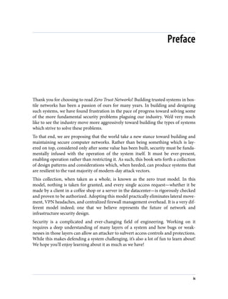 Preface
Thank you for choosing to read Zero Trust Networks! Building trusted systems in hos‐
tile networks has been a passion of ours for many years. In building and designing
such systems, we have found frustration in the pace of progress toward solving some
of the more fundamental security problems plaguing our industry. We’d very much
like to see the industry move more aggressively toward building the types of systems
which strive to solve these problems.
To that end, we are proposing that the world take a new stance toward building and
maintaining secure computer networks. Rather than being something which is lay‐
ered on top, considered only after some value has been built, security must be funda‐
mentally infused with the operation of the system itself. It must be ever-present,
enabling operation rather than restricting it. As such, this book sets forth a collection
of design patterns and considerations which, when heeded, can produce systems that
are resilient to the vast majority of modern-day attack vectors.
This collection, when taken as a whole, is known as the zero trust model. In this
model, nothing is taken for granted, and every single access request—whether it be
made by a client in a coffee shop or a server in the datacenter—is rigorously checked
and proven to be authorized. Adopting this model practically eliminates lateral move‐
ment, VPN headaches, and centralized firewall management overhead. It is a very dif‐
ferent model indeed; one that we believe represents the future of network and
infrastructure security design.
Security is a complicated and ever-changing field of engineering. Working on it
requires a deep understanding of many layers of a system and how bugs or weak‐
nesses in those layers can allow an attacker to subvert access controls and protections.
While this makes defending a system challenging, it’s also a lot of fun to learn about!
We hope you’ll enjoy learning about it as much as we have!
ix
 