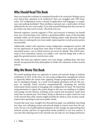 Who Should Read This Book
Have you found the overhead of centralized firewalls to be restrictive? Perhaps you’ve
even found their operation to be ineffective? Have you struggled with VPN head‐
aches, TLS configuration across a myriad of applications and languages, or compli‐
ance and auditing hardships? These problems represent just a small subset of those
addressed by the zero trust model. If you find yourself thinking that there just has to
be a better way, then you’re in luck—this book is for you.
Network engineers, security engineers, CTOs, and everyone in between can benefit
from zero trust learnings. Even without a specialized skillset, many of the principles
included within can be clearly understood, helping leaders make decisions that get
them closer to realizing the zero trust model, improving their overall security posture
incrementally.
Additionally, readers with experience using configuration management systems will
see the opportunity of using those same ideas to build a more secure and operable
networked system—one in which resources are secure by default. They will be inter‐
ested in how automation systems can enable a new network design that is able to
apply fine-grained security controls more easily.
Finally, this book also explores mature zero trust design, enabling those who have
already incorporated the basic philosophies to further the robustness of their security
systems.
Why We Wrote This Book
We started speaking about our approach to system and network design at industry
conferences in 2014. At the time, we were using configuration management systems
to rigorously define the system state, applying changes programmatically as a reac‐
tion to topological changes. As a result of leveraging automation tools for this pur‐
pose, we naturally found ourselves programmatically calculating the network
enforcement details instead of managing such configuration by hand. We found that
using automation to capture the system design in this way was enabling us to deploy
and manage security features, including access control and encryption, much more
easily than in systems past. Even better, doing so allowed us to place much less trust
in the network than other systems might normally do, which is a key security consid‐
eration when operating in and across public clouds.
Around that same time, Google’s first BeyondCorp paper was published, describing
how they were rethinking system and network design to remove trust from the net‐
work. We saw a lot of philosophical similarities in how Google was approaching their
network security, and how we approached similar problems in our own systems. It
was clear that reducing trust in the network was not only our own design preference/
x | Preface
 