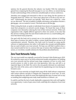opinion, but the general direction the industry was headed. With the realizations
gained from comparing the BeyondCorp paper to our own efforts, we started sharing
broader understandings of this architecture and philosophy at various conferences.
Attendees were engaged and interested in what we were doing, but the question we
frequently heard was “Where can I learn more about how to do this in my own sys‐
tem?” Unfortunately, the answer was typically “Well, there’s not a whole lot…come
see me afterward.” The lack of publicly available information and guidance became a
glaring gap—one we wanted to correct. This book aims to fill that gap.
While writing this book, we spoke to individuals from dozens of companies to under‐
stand their perspective on network security designs. We found that many of those
companies were themselves reducing the trust of their internal networks. While each
organization took a slightly different approach in their own system, it was clear that
they all were working under the same threat model and were as a result building solu‐
tions that shared many properties.
Our goal with this book isn’t to present one or two particular solutions to building
these types of systems, but rather to define a system model that places no trust in its
communication network. Therefore, this book won’t be focused on using specific
software or implementations, but rather it will explore the concepts and philosophies
that are used to build a zero trust network. We hope you will find it useful to have a
clear mental model for how to construct this type of system when building your own
system, or even better, reusable solutions for the problems described herein.
Zero Trust Networks Today
The zero trust model was originally conceived by Forrester’s John Kindervag in 2010.
He worked for many years to set forth architectural models and guidance for building
zero trust networks and has advised many large companies on how to evolve their
security posture in order to attain zero trust guarantees. John was, and still is, an
important figure in the field. His work in the area greatly informed our understand‐
ing of the state of the union, and we thank him for popularizing zero trust during its
formative years.
Today’s zero trust networks are largely built using off-the-shelf software components
with custom software and glue to integrate the components in novel ways. As such,
when reading this text, please be aware that deploying this type of system isn’t as easy
as installing and configuring some ready-made hardware or software...yet.
It could be said that the lack of easily deployable components that work well together
is an opportunity. A suite of open source tools could help drive adoption of zero trust
networks.
Preface | xi
 