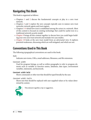 Navigating This Book
This book is organized as follows:
• Chapters 1 and 2 discuss the fundamental concepts at play in a zero trust
network.
• Chapters 3 and 4 explore the new concepts typically seen in mature zero trust
networks: network agents and trust engines.
• Chapters 5–8 detail how trust is established among the actors in a network. Most
of this content is focused on existing technology that could be useful even in a
traditional network security model.
• Chapter 9 brings all this content together to discuss how you could begin build‐
ing your own zero trust network and includes two case studies.
• Chapter 10 looks at the zero trust model from an adversarial view. It explores
potential weaknesses, discussing which are well mitigated, and which are not.
Conventions Used in This Book
The following typographical conventions are used in this book:
Italic
Indicates new terms, URLs, email addresses, filenames, and file extensions.
Constant width
Used for program listings, as well as within paragraphs to refer to program ele‐
ments such as variable or function names, databases, data types, environment
variables, statements, and keywords.
Constant width bold
Shows commands or other text that should be typed literally by the user.
Constant width italic
Shows text that should be replaced with user-supplied values or by values deter‐
mined by context.
This element signifies a tip or suggestion.
xii | Preface
 