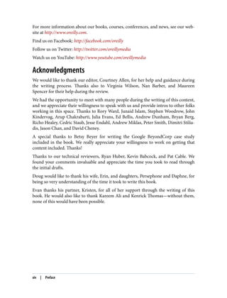 For more information about our books, courses, conferences, and news, see our web‐
site at http://www.oreilly.com.
Find us on Facebook: http://facebook.com/oreilly
Follow us on Twitter: http://twitter.com/oreillymedia
Watch us on YouTube: http://www.youtube.com/oreillymedia
Acknowledgments
We would like to thank our editor, Courtney Allen, for her help and guidance during
the writing process. Thanks also to Virginia Wilson, Nan Barber, and Maureen
Spencer for their help during the review.
We had the opportunity to meet with many people during the writing of this content,
and we appreciate their willingness to speak with us and provide intros to other folks
working in this space. Thanks to Rory Ward, Junaid Islam, Stephen Woodrow, John
Kindervag, Arup Chakrabarti, Julia Evans, Ed Bellis, Andrew Dunham, Bryan Berg,
Richo Healey, Cedric Staub, Jesse Endahl, Andrew Miklas, Peter Smith, Dimitri Stilia‐
dis, Jason Chan, and David Cheney.
A special thanks to Betsy Beyer for writing the Google BeyondCorp case study
included in the book. We really appreciate your willingness to work on getting that
content included. Thanks!
Thanks to our technical reviewers, Ryan Huber, Kevin Babcock, and Pat Cable. We
found your comments invaluable and appreciate the time you took to read through
the initial drafts.
Doug would like to thank his wife, Erin, and daughters, Persephone and Daphne, for
being so very understanding of the time it took to write this book.
Evan thanks his partner, Kristen, for all of her support through the writing of this
book. He would also like to thank Kareem Ali and Kenrick Thomas—without them,
none of this would have been possible.
xiv | Preface
 