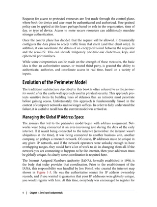 Requests for access to protected resources are first made through the control plane,
where both the device and user must be authenticated and authorized. Fine-grained
policy can be applied at this layer, perhaps based on role in the organization, time of
day, or type of device. Access to more secure resources can additionally mandate
stronger authentication.
Once the control plane has decided that the request will be allowed, it dynamically
configures the data plane to accept traffic from that client (and that client only). In
addition, it can coordinate the details of an encrypted tunnel between the requestor
and the resource. This can include temporary one-time-use credentials, keys, and
ephemeral port numbers.
While some compromises can be made on the strength of these measures, the basic
idea is that an authoritative source, or trusted third party, is granted the ability to
authenticate, authorize, and coordinate access in real time, based on a variety of
inputs.
Evolution of the Perimeter Model
The traditional architecture described in this book is often referred to as the perime‐
ter model, after the castle-wall approach used in physical security. This approach pro‐
tects sensitive items by building lines of defenses that an intruder must penetrate
before gaining access. Unfortunately, this approach is fundamentally flawed in the
context of computer networks and no longer suffices. In order to fully understand the
failure, it is useful to recall how the current model was arrived at.
Managing the Global IP Address Space
The journey that led to the perimeter model began with address assignment. Net‐
works were being connected at an ever-increasing rate during the days of the early
internet. If it wasn’t being connected to the internet (remember the internet wasn’t
ubiquitous at the time), it was being connected to another business unit, another
company, or perhaps a research network. Of course, IP addresses must be unique in
any given IP network, and if the network operators were unlucky enough to have
overlapping ranges, they would have a lot of work to do in changing them all. If the
network you are connecting to happens to be the internet, then your addresses must
be globally unique. So clearly some coordination is required here.
The Internet Assigned Numbers Authority (IANA), formally established in 1998, is
the body that today provides that coordination. Prior to the establishment of the
IANA, this responsibility was handled by Jon Postel, who created the internet map
shown in Figure 1-3. He was the authoritative source for IP address ownership
records, and if you wanted to guarantee that your IP addresses were globally unique,
you would register with him. At this time, everybody was encouraged to register for
4 | Chapter 1: Zero Trust Fundamentals
 