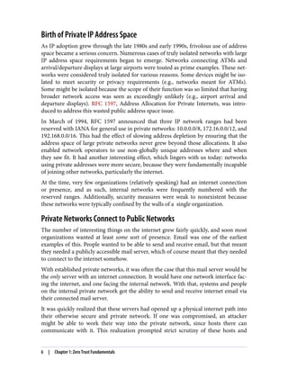 Birth of Private IP Address Space
As IP adoption grew through the late 1980s and early 1990s, frivolous use of address
space became a serious concern. Numerous cases of truly isolated networks with large
IP address space requirements began to emerge. Networks connecting ATMs and
arrival/departure displays at large airports were touted as prime examples. These net‐
works were considered truly isolated for various reasons. Some devices might be iso‐
lated to meet security or privacy requirements (e.g., networks meant for ATMs).
Some might be isolated because the scope of their function was so limited that having
broader network access was seen as exceedingly unlikely (e.g., airport arrival and
departure displays). RFC 1597, Address Allocation for Private Internets, was intro‐
duced to address this wasted public address space issue.
In March of 1994, RFC 1597 announced that three IP network ranges had been
reserved with IANA for general use in private networks: 10.0.0.0/8, 172.16.0.0/12, and
192.168.0.0/16. This had the effect of slowing address depletion by ensuring that the
address space of large private networks never grew beyond those allocations. It also
enabled network operators to use non-globally unique addresses where and when
they saw fit. It had another interesting effect, which lingers with us today: networks
using private addresses were more secure, because they were fundamentally incapable
of joining other networks, particularly the internet.
At the time, very few organizations (relatively speaking) had an internet connection
or presence, and as such, internal networks were frequently numbered with the
reserved ranges. Additionally, security measures were weak to nonexistent because
these networks were typically confined by the walls of a single organization.
Private Networks Connect to Public Networks
The number of interesting things on the internet grew fairly quickly, and soon most
organizations wanted at least some sort of presence. Email was one of the earliest
examples of this. People wanted to be able to send and receive email, but that meant
they needed a publicly accessible mail server, which of course meant that they needed
to connect to the internet somehow.
With established private networks, it was often the case that this mail server would be
the only server with an internet connection. It would have one network interface fac‐
ing the internet, and one facing the internal network. With that, systems and people
on the internal private network got the ability to send and receive internet email via
their connected mail server.
It was quickly realized that these servers had opened up a physical internet path into
their otherwise secure and private network. If one was compromised, an attacker
might be able to work their way into the private network, since hosts there can
communicate with it. This realization prompted strict scrutiny of these hosts and
6 | Chapter 1: Zero Trust Fundamentals
 