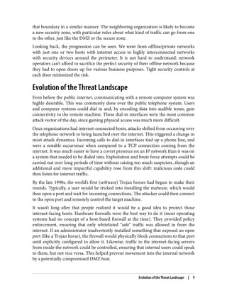 that boundary in a similar manner. The neighboring organization is likely to become
a new security zone, with particular rules about what kind of traffic can go from one
to the other, just like the DMZ or the secure zone.
Looking back, the progression can be seen. We went from offline/private networks
with just one or two hosts with internet access to highly interconnected networks
with security devices around the perimeter. It is not hard to understand: network
operators can’t afford to sacrifice the perfect security of their offline network because
they had to open doors up for various business purposes. Tight security controls at
each door minimized the risk.
Evolution of the Threat Landscape
Even before the public internet, communicating with a remote computer system was
highly desirable. This was commonly done over the public telephone system. Users
and computer systems could dial in and, by encoding data into audible tones, gain
connectivity to the remote machine. These dial-in interfaces were the most common
attack vector of the day, since gaining physical access was much more difficult.
Once organizations had internet-connected hosts, attacks shifted from occurring over
the telephone network to being launched over the internet. This triggered a change in
most attack dynamics. Incoming calls to dial-in interfaces tied up a phone line, and
were a notable occurrence when compared to a TCP connection coming from the
internet. It was much easier to have a covert presence on an IP network than it was on
a system that needed to be dialed into. Exploitation and brute force attempts could be
carried out over long periods of time without raising too much suspicion...though an
additional and more impactful capability rose from this shift: malicious code could
then listen for internet traffic.
By the late 1990s, the world’s first (software) Trojan horses had begun to make their
rounds. Typically, a user would be tricked into installing the malware, which would
then open a port and wait for incoming connections. The attacker could then connect
to the open port and remotely control the target machine.
It wasn’t long after that people realized it would be a good idea to protect those
internet-facing hosts. Hardware firewalls were the best way to do it (most operating
systems had no concept of a host-based firewall at the time). They provided policy
enforcement, ensuring that only whitelisted “safe” traffic was allowed in from the
internet. If an administrator inadvertently installed something that exposed an open
port (like a Trojan horse), the firewall would physically block connections to that port
until explicitly configured to allow it. Likewise, traffic to the internet-facing servers
from inside the network could be controlled, ensuring that internal users could speak
to them, but not vice versa. This helped prevent movement into the internal network
by a potentially compromised DMZ host.
Evolution of the Threat Landscape | 9
 