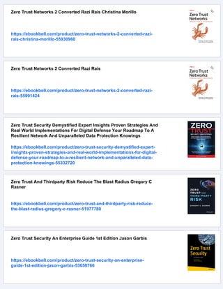 Zero Trust Networks 2 Converted Razi Rais Christina Morillo
https://ebookbell.com/product/zero-trust-networks-2-converted-razi-
rais-christina-morillo-55930960
Zero Trust Networks 2 Converted Razi Rais
https://ebookbell.com/product/zero-trust-networks-2-converted-razi-
rais-55991424
Zero Trust Security Demystified Expert Insights Proven Strategies And
Real World Implementations For Digital Defense Your Roadmap To A
Resilient Network And Unparalleled Data Protection Knowings
https://ebookbell.com/product/zero-trust-security-demystified-expert-
insights-proven-strategies-and-real-world-implementations-for-digital-
defense-your-roadmap-to-a-resilient-network-and-unparalleled-data-
protection-knowings-55332720
Zero Trust And Thirdparty Risk Reduce The Blast Radius Gregory C
Rasner
https://ebookbell.com/product/zero-trust-and-thirdparty-risk-reduce-
the-blast-radius-gregory-c-rasner-51977780
Zero Trust Security An Enterprise Guide 1st Edition Jason Garbis
https://ebookbell.com/product/zero-trust-security-an-enterprise-
guide-1st-edition-jason-garbis-53658766
 