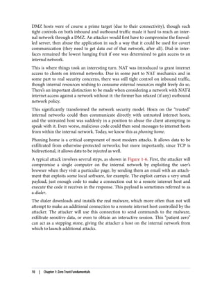 DMZ hosts were of course a prime target (due to their connectivity), though such
tight controls on both inbound and outbound traffic made it hard to reach an inter‐
nal network through a DMZ. An attacker would first have to compromise the firewal‐
led server, then abuse the application in such a way that it could be used for covert
communication (they need to get data out of that network, after all). Dial-in inter‐
faces remained the lowest hanging fruit if one was determined to gain access to an
internal network.
This is where things took an interesting turn. NAT was introduced to grant internet
access to clients on internal networks. Due in some part to NAT mechanics and in
some part to real security concerns, there was still tight control on inbound traffic,
though internal resources wishing to consume external resources might freely do so.
There’s an important distinction to be made when considering a network with NAT’d
internet access against a network without it: the former has relaxed (if any) outbound
network policy.
This significantly transformed the network security model. Hosts on the “trusted”
internal networks could then communicate directly with untrusted internet hosts,
and the untrusted host was suddenly in a position to abuse the client attempting to
speak with it. Even worse, malicious code could then send messages to internet hosts
from within the internal network. Today, we know this as phoning home.
Phoning home is a critical component of most modern attacks. It allows data to be
exfiltrated from otherwise-protected networks; but more importantly, since TCP is
bidirectional, it allows data to be injected as well.
A typical attack involves several steps, as shown in Figure 1-6. First, the attacker will
compromise a single computer on the internal network by exploiting the user’s
browser when they visit a particular page, by sending them an email with an attach‐
ment that exploits some local software, for example. The exploit carries a very small
payload, just enough code to make a connection out to a remote internet host and
execute the code it receives in the response. This payload is sometimes referred to as
a dialer.
The dialer downloads and installs the real malware, which more often than not will
attempt to make an additional connection to a remote internet host controlled by the
attacker. The attacker will use this connection to send commands to the malware,
exfiltrate sensitive data, or even to obtain an interactive session. This “patient zero”
can act as a stepping stone, giving the attacker a host on the internal network from
which to launch additional attacks.
10 | Chapter 1: Zero Trust Fundamentals
 