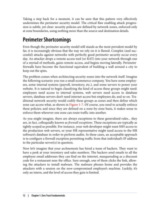 Taking a step back for a moment, it can be seen that this pattern very effectively
undermines the perimeter security model. The critical flaw enabling attack progres‐
sion is subtle, yet clear: security policies are defined by network zones, enforced only
at zone boundaries, using nothing more than the source and destination details.
Perimeter Shortcomings
Even though the perimeter security model still stands as the most prevalent model by
far, it is increasingly obvious that the way we rely on it is flawed. Complex (and suc‐
cessful) attacks against networks with perfectly good perimeter security occur every
day. An attacker drops a remote access tool (or RAT) into your network through one
of a myriad of methods, gains remote access, and begins moving laterally. Perimeter
firewalls have become the functional equivalent of building a wall around a city to
keep out the spies.
The problem comes when architecting security zones into the network itself. Imagine
the following scenario: you run a small ecommerce company. You have some employ‐
ees, some internal systems (payroll, inventory, etc.), and some servers to power your
website. It is natural to begin classifying the kind of access these groups might need:
employees need access to internal systems, web servers need access to database
servers, database servers don’t need internet access but employees do, and so on. Tra‐
ditional network security would codify these groups as zones and then define which
zone can access what, as shown in Figure 1-7. Of course, you need to actually enforce
these policies; and since they are defined on a zone-by-zone basis, it makes sense to
enforce them wherever one zone can route traffic into another.
As you might imagine, there are always exceptions to these generalized rules... they
are, in fact, colloquially known as firewall exceptions. These exceptions are typically as
tightly scoped as possible. For instance, your web developer might want SSH access to
the production web servers, or your HR representative might need access to the HR
software’s database in order to perform audits. In these cases, an acceptable approach
is to configure a firewall exception permitting traffic from that individual’s IP address
to the particular server(s) in question.
Now let’s imagine that your archnemesis has hired a team of hackers. They want to
have a peek at your inventory and sales numbers. The hackers send emails to all the
employee email addresses they can find on the internet, masquerading as a discount
code for a restaurant near the office. Sure enough, one of them clicks the link, allow‐
ing the attackers to install malware. The malware phones home and provides the
attackers with a session on the now-compromised employee’s machine. Luckily, it’s
only an intern, and the level of access they gain is limited.
12 | Chapter 1: Zero Trust Fundamentals
 
