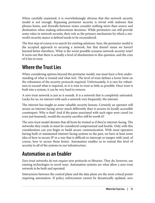 When carefully examined, it is overwhelmingly obvious that this network security
model is not enough. Bypassing perimeter security is trivial with malware that
phones home, and firewalls between zones consider nothing more than source and
destination when making enforcement decisions. While perimeters can still provide
some value in network security, their role as the primary mechanism by which a net‐
work’s security stance is defined needs to be reconsidered.
The first step of course is to search for existing solutions. Sure, the perimeter model is
the accepted approach to securing a network, but that doesn’t mean we haven’t
learned better elsewhere. What is the worst possible scenario network security-wise?
It turns out that there is actually a level of absoluteness to this question, and the crux
of it lies in trust.
Where the Trust Lies
When considering options beyond the perimeter model, one must have a firm under‐
standing of what is trusted and what isn’t. The level of trust defines a lower limit on
the robustness of the security protocols required. Unfortunately, it is rare for robust‐
ness to exceed what is required, so it is wise to trust as little as possible. Once trust is
built into a system, it can be very hard to remove.
A zero trust network is just as it sounds. It is a network that is completely untrusted.
Lucky for us, we interact with such a network very frequently: the internet.
The internet has taught us some valuable security lessons. Certainly an operator will
secure an internet-facing server much differently than it secures its locally accessible
counterpart. Why is that? And if the pains associated with such rigor were cured (or
even just lessened), would the security sacrifice still be worth it?
The zero trust model dictates that all hosts be treated as if they’re internet-facing. The
networks they reside in must be considered compromised and hostile. Only with this
consideration can you begin to build secure communication. With most operators
having built or maintained internet-facing systems in the past, we have at least some
idea of how to secure IP in a way that is difficult to intercept or tamper with (and, of
course, how to secure those hosts). Automation enables us to extend this level of
security to all of the systems in our infrastructure.
Automation as an Enabler
Zero trust networks do not require new protocols or libraries. They do, however, use
existing technologies in novel ways. Automation systems are what allow a zero trust
network to be built and operated.
Interactions between the control plane and the data plane are the most critical points
requiring automation. If policy enforcement cannot be dynamically updated, zero
Where the Trust Lies | 15
 