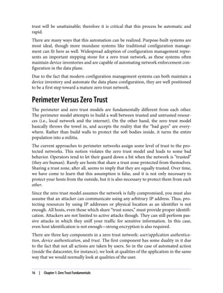 trust will be unattainable; therefore it is critical that this process be automatic and
rapid.
There are many ways that this automation can be realized. Purpose-built systems are
most ideal, though more mundane systems like traditional configuration manage‐
ment can fit here as well. Widespread adoption of configuration management repre‐
sents an important stepping stone for a zero trust network, as these systems often
maintain device inventories and are capable of automating network enforcement con‐
figuration in the data plane.
Due to the fact that modern configuration management systems can both maintain a
device inventory and automate the data plane configuration, they are well positioned
to be a first step toward a mature zero trust network.
Perimeter Versus Zero Trust
The perimeter and zero trust models are fundamentally different from each other.
The perimeter model attempts to build a wall between trusted and untrusted resour‐
ces (i.e., local network and the internet). On the other hand, the zero trust model
basically throws the towel in, and accepts the reality that the “bad guys” are every‐
where. Rather than build walls to protect the soft bodies inside, it turns the entire
population into a militia.
The current approaches to perimeter networks assign some level of trust to the pro‐
tected networks. This notion violates the zero trust model and leads to some bad
behavior. Operators tend to let their guard down a bit when the network is “trusted”
(they are human). Rarely are hosts that share a trust zone protected from themselves.
Sharing a trust zone, after all, seems to imply that they are equally trusted. Over time,
we have come to learn that this assumption is false, and it is not only necessary to
protect your hosts from the outside, but it is also necessary to protect them from each
other.
Since the zero trust model assumes the network is fully compromised, you must also
assume that an attacker can communicate using any arbitrary IP address. Thus, pro‐
tecting resources by using IP addresses or physical location as an identifier is not
enough. All hosts, even those which share “trust zones,” must provide proper identifi‐
cation. Attackers are not limited to active attacks though. They can still perform pas‐
sive attacks in which they sniff your traffic for sensitive information. In this case,
even host identification is not enough—strong encryption is also required.
There are three key components in a zero trust network: user/application authentica‐
tion, device authentication, and trust. The first component has some duality in it due
to the fact that not all actions are taken by users. So in the case of automated action
(inside the datacenter, for instance), we look at qualities of the application in the same
way that we would normally look at qualities of the user.
16 | Chapter 1: Zero Trust Fundamentals
 
