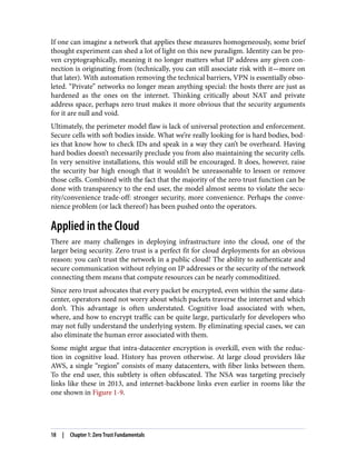 If one can imagine a network that applies these measures homogeneously, some brief
thought experiment can shed a lot of light on this new paradigm. Identity can be pro‐
ven cryptographically, meaning it no longer matters what IP address any given con‐
nection is originating from (technically, you can still associate risk with it—more on
that later). With automation removing the technical barriers, VPN is essentially obso‐
leted. “Private” networks no longer mean anything special: the hosts there are just as
hardened as the ones on the internet. Thinking critically about NAT and private
address space, perhaps zero trust makes it more obvious that the security arguments
for it are null and void.
Ultimately, the perimeter model flaw is lack of universal protection and enforcement.
Secure cells with soft bodies inside. What we’re really looking for is hard bodies, bod‐
ies that know how to check IDs and speak in a way they can’t be overheard. Having
hard bodies doesn’t necessarily preclude you from also maintaining the security cells.
In very sensitive installations, this would still be encouraged. It does, however, raise
the security bar high enough that it wouldn’t be unreasonable to lessen or remove
those cells. Combined with the fact that the majority of the zero trust function can be
done with transparency to the end user, the model almost seems to violate the secu‐
rity/convenience trade-off: stronger security, more convenience. Perhaps the conve‐
nience problem (or lack thereof) has been pushed onto the operators.
Applied in the Cloud
There are many challenges in deploying infrastructure into the cloud, one of the
larger being security. Zero trust is a perfect fit for cloud deployments for an obvious
reason: you can’t trust the network in a public cloud! The ability to authenticate and
secure communication without relying on IP addresses or the security of the network
connecting them means that compute resources can be nearly commoditized.
Since zero trust advocates that every packet be encrypted, even within the same data‐
center, operators need not worry about which packets traverse the internet and which
don’t. This advantage is often understated. Cognitive load associated with when,
where, and how to encrypt traffic can be quite large, particularly for developers who
may not fully understand the underlying system. By eliminating special cases, we can
also eliminate the human error associated with them.
Some might argue that intra-datacenter encryption is overkill, even with the reduc‐
tion in cognitive load. History has proven otherwise. At large cloud providers like
AWS, a single “region” consists of many datacenters, with fiber links between them.
To the end user, this subtlety is often obfuscated. The NSA was targeting precisely
links like these in 2013, and internet-backbone links even earlier in rooms like the
one shown in Figure 1-9.
18 | Chapter 1: Zero Trust Fundamentals
 