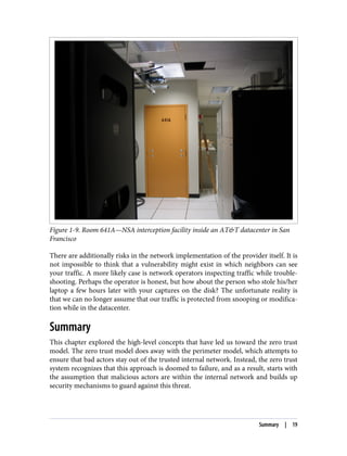 Figure 1-9. Room 641A—NSA interception facility inside an AT&T datacenter in San
Francisco
There are additionally risks in the network implementation of the provider itself. It is
not impossible to think that a vulnerability might exist in which neighbors can see
your traffic. A more likely case is network operators inspecting traffic while trouble‐
shooting. Perhaps the operator is honest, but how about the person who stole his/her
laptop a few hours later with your captures on the disk? The unfortunate reality is
that we can no longer assume that our traffic is protected from snooping or modifica‐
tion while in the datacenter.
Summary
This chapter explored the high-level concepts that have led us toward the zero trust
model. The zero trust model does away with the perimeter model, which attempts to
ensure that bad actors stay out of the trusted internal network. Instead, the zero trust
system recognizes that this approach is doomed to failure, and as a result, starts with
the assumption that malicious actors are within the internal network and builds up
security mechanisms to guard against this threat.
Summary | 19
 