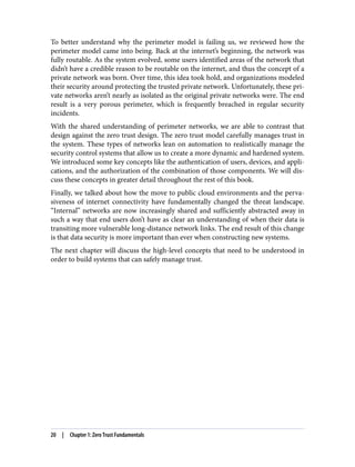 To better understand why the perimeter model is failing us, we reviewed how the
perimeter model came into being. Back at the internet’s beginning, the network was
fully routable. As the system evolved, some users identified areas of the network that
didn’t have a credible reason to be routable on the internet, and thus the concept of a
private network was born. Over time, this idea took hold, and organizations modeled
their security around protecting the trusted private network. Unfortunately, these pri‐
vate networks aren’t nearly as isolated as the original private networks were. The end
result is a very porous perimeter, which is frequently breached in regular security
incidents.
With the shared understanding of perimeter networks, we are able to contrast that
design against the zero trust design. The zero trust model carefully manages trust in
the system. These types of networks lean on automation to realistically manage the
security control systems that allow us to create a more dynamic and hardened system.
We introduced some key concepts like the authentication of users, devices, and appli‐
cations, and the authorization of the combination of those components. We will dis‐
cuss these concepts in greater detail throughout the rest of this book.
Finally, we talked about how the move to public cloud environments and the perva‐
siveness of internet connectivity have fundamentally changed the threat landscape.
“Internal” networks are now increasingly shared and sufficiently abstracted away in
such a way that end users don’t have as clear an understanding of when their data is
transiting more vulnerable long-distance network links. The end result of this change
is that data security is more important than ever when constructing new systems.
The next chapter will discuss the high-level concepts that need to be understood in
order to build systems that can safely manage trust.
20 | Chapter 1: Zero Trust Fundamentals
 