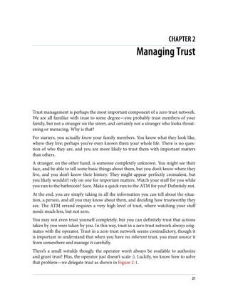 CHAPTER 2
Managing Trust
Trust management is perhaps the most important component of a zero trust network.
We are all familiar with trust to some degree—you probably trust members of your
family, but not a stranger on the street, and certainly not a stranger who looks threat‐
ening or menacing. Why is that?
For starters, you actually know your family members. You know what they look like,
where they live; perhaps you’ve even known them your whole life. There is no ques‐
tion of who they are, and you are more likely to trust them with important matters
than others.
A stranger, on the other hand, is someone completely unknown. You might see their
face, and be able to tell some basic things about them, but you don’t know where they
live, and you don’t know their history. They might appear perfectly cromulent, but
you likely wouldn’t rely on one for important matters. Watch your stuff for you while
you run to the bathroom? Sure. Make a quick run to the ATM for you? Definitely not.
At the end, you are simply taking in all the information you can tell about the situa‐
tion, a person, and all you may know about them, and deciding how trustworthy they
are. The ATM errand requires a very high level of trust, where watching your stuff
needs much less, but not zero.
You may not even trust yourself completely, but you can definitely trust that actions
taken by you were taken by you. In this way, trust in a zero trust network always orig‐
inates with the operator. Trust in a zero trust network seems contradictory, though it
is important to understand that when you have no inherent trust, you must source it
from somewhere and manage it carefully.
There’s a small wrinkle though: the operator won’t always be available to authorize
and grant trust! Plus, the operator just doesn’t scale :). Luckily, we know how to solve
that problem—we delegate trust as shown in Figure 2-1.
21
 