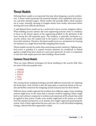 Threat Models
Defining threat models is an important first step when designing a security architec‐
ture. A threat model enumerates the potential attackers, their capabilities and resour‐
ces, and their intended targets. Threat models will normally define which attackers
are in scope, rationally choosing to mitigate attacks from weaker adversaries before
moving onto more difficult adversaries.
A well-defined threat model can be a useful tool to focus security mitigation efforts.
When building security systems, like most engineering exercises, there is a tendency
to focus on the fancier aspects of the engineering problem to the detriment of the
more boring but still important parts. This tendency is especially worrisome in a
security system, since the weakest link in the system is where attackers will quickly
focus their attention. Therefore, the threat model serves as a mechanism for focusing
our attention on a single threat and fully mitigating their attacks.
Threat models can also be useful when prioritizing security initiatives. Fighting state-
level actors is pointless if a system’s security measures are insufficient to defend
against a simple brute force attack on a user’s poor password. As such, it is important
to start first with simpler personas when building a threat model.
Common Threat Models
There are many different techniques for threat modeling in the security field. Here
are some of the more popular ones:
• STRIDE
• DREAD
• PASTA
• Trike
• VAST
The varying threat modeling techniques provide different frameworks for exploring
the threat space. Each of them is after the same goal: to enumerate threats to the sys‐
tem and further enumerate the mitigating systems and processes for those threats.
Different threat models approach the problem from different angles. Some modeling
systems might focus on the assets that an attacker would be targeting. Others might
look at each software component in isolation and enumerate all the attacks that could
be applied to that system. Finally, some models might look at the system as a whole
from the attacker’s perspective: as an attacker, how might I approach penetrating this
system. Each of these approaches has pros and cons. For a well-diversified mitigating
strategy, a blend of the three approaches is ideal.
Threat Models | 23
 