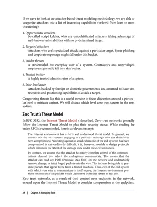 If we were to look at the attacker-based threat modeling methodology, we are able to
categorize attackers into a list of increasing capabilities (ordered from least to most
threatening):
1. Opportunistic attackers
So-called script kiddies, who are unsophisticated attackers taking advantage of
well-known vulnerabilities with no predetermined target.
2. Targeted attackers
Attackers who craft specialized attacks against a particular target. Spear phishing
and corporate espionage might fall under this bucket.
3. Insider threats
A credentialed but everyday user of a system. Contractors and unprivileged
employees generally fall into this bucket.
4. Trusted insider
A highly trusted administrator of a system.
5. State-level actor
Attackers backed by foreign or domestic governments and assumed to have vast
resources and positioning capabilities to attack a target.
Categorizing threats like this is a useful exercise to focus discussion around a particu‐
lar level to mitigate against. We will discuss which level zero trust targets in the next
section.
Zero Trust’s Threat Model
In RFC 3552, the Internet Threat Model is described. Zero trust networks generally
follow the Internet Threat Model to plan their security stance. While reading the
entire RFC is recommended, here is a relevant excerpt:
The Internet environment has a fairly well understood threat model. In general, we
assume that the end-systems engaging in a protocol exchange have not themselves
been compromised. Protecting against an attack when one of the end-systems has been
compromised is extraordinarily difficult. It is, however, possible to design protocols
which minimize the extent of the damage done under these circumstances.
By contrast, we assume that the attacker has nearly complete control of the communi‐
cations channel over which the end-systems communicate. This means that the
attacker can read any PDU (Protocol Data Unit) on the network and undetectably
remove, change, or inject forged packets onto the wire. This includes being able to gen‐
erate packets that appear to be from a trusted machine. Thus, even if the end-system
with which you wish to communicate is itself secure, the Internet environment pro‐
vides no assurance that packets which claim to be from that system in fact are.
Zero trust networks, as a result of their control over endpoints in the network,
expand upon the Internet Threat Model to consider compromises at the endpoints.
24 | Chapter 2: Managing Trust
 
