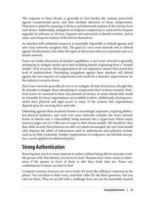 The response to these threats is generally to first harden the systems proactively
against compromised peers, and then facilitate detection of those compromises.
Detection is aided by scanning of devices and behavioral analysis of the activity from
each device. Additionally, mitigation of endpoint compromise is achieved by frequent
upgrades to software on devices, frequent and automated credential rotation, and in
some cases frequent rotation of the devices themselves.
An attacker with unlimited resources is essentially impossible to defend against, and
zero trust networks recognize that. The goal of a zero trust network isn’t to defend
against all adversaries, but rather the types of adversaries that are commonly seen in a
hostile network.
From our earlier discussion of attacker capabilities, a zero trust network is generally
attempting to mitigate attacks up to and including attacks originating from a “trusted
insider” level of access. Most organizations do not experience attacks that exceed this
level of sophistication. Developing mitigations against these attackers will defend
against the vast majority of compromises and would be a dramatic improvement for
the industry’s security stance.
Zero trust networks generally do not try to mitigate all state-level actors, though they
do attempt to mitigate those attempting to compromise their systems remotely. State-
level actors are assumed to have vast amounts of money, so many attacks that would
be infeasible for lesser organizations are available to them. Additionally, local govern‐
ments have physical and legal access to many of the systems that organizations
depend upon for securing their networks.
Defending against these localized threats is exceedingly expensive, requiring dedica‐
ted physical hardware, and most zero trust networks consider the more extreme
forms of attacks (say a vulnerability being inserted into a hypervisor which copies
memory pages out of a VM) out of scope in their threat models. We should be clear
that while security best practices are still very much encouraged, the zero trust model
only requires the safety of information used to authenticate and authorize actions,
such as on-disk credentials. Further requirements on endpoints, say full disk encryp‐
tion, can be applied via additional policy.
Strong Authentication
Knowing how much to trust someone is useless without being able to associate a real-
life person with that identity you know to trust. Humans have many senses to deter‐
mine if the person in front of them is who they think they are. Turns out,
combinations of senses are hard to fool.
Computer systems, however, are not so lucky. It’s more like talking to someone on the
phone. You can listen to their voice, read their caller ID, ask them questions...but you
can’t see them. Thus we are left with a challenge: how can one be reasonably assured
Strong Authentication | 25
 