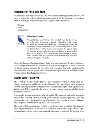 Importance of PKI in Zero Trust
All zero trust networks rely on PKI to prove identity throughout the network. As
such, it acts as the bedrock of identity authentication for the majority of operations.
Entities that might be authenticated with a digital certificate include:
• Devices
• Users
• Applications
Binding Keys to Entites
PKI can bind an identity to a public key, but what about a private
key to the entity it is meant to identify? After all, it is the private
key which we are really authenticating. It is important to keep the
private key as close to the entity it was meant to represent as possi‐
ble. The method by which this is done varies by the type of entity.
For instance, a user might store a private key on a smart card in
their pocket, where a device might store a private key in an on-
board security chip. We’ll discuss which methods best fit which
entities in Chapters 5, 6, and 7.
Given the sheer number of certificates that a zero trust network will issue, it is impor‐
tant to recognize the need for automation. If humans are required in order to process
certificate signing requests, the procedure will be applied sparingly, weakening the
overall system. That being said, certificates deemed highly sensitive will likely wish to
retain a human-based approval process.
Private Versus Public PKI
PKI is perhaps most popularly deployed as a public trust system, backing X.509 cer‐
tificates in use on the public internet. In this mode, the trusted third party is publicly
trusted, allowing clients to authenticate resources that belong to other organizations.
While public PKI is trusted by the internet at large, it is not recommended for use in
a zero trust network.
Some might wonder why this is. After all, public PKI has some defensible strengths.
Factors like existing utilities/tooling, peer-reviewed security practices, and the
promise of a better time to market are all attractive. There are, however, several draw‐
backs to public PKI that work against it. The first is cost.
The public PKI system relies on publicly trusted authorities to validate digital certifi‐
cates. These authorities are businesses of their own, and usually charge a fee for sign‐
ing certificates. Since a zero trust network has many certificates, the signing costs
Authenticating Trust | 29
 