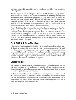 associated with public authorities can be prohibitive, especially when considering
rotation policies.
Another significant drawback to public PKI is the fact that it’s hard to fully trust the
public authorities. There are lots of publicly trusted CAs, operating in many coun‐
tries. In a zero trust network leveraging public PKI, any one of these CAs can cut cer‐
tificates that your network trusts. Do you trust the laws and the governments
associated with all of those CAs too? Probably not. While there are some mitigation
methods here, like certificate pinning or installing trust in a single public CA, it
remains challenging to retain trust in a disjoint organization.
Finally, flexibility and programmability can suffer when leveraging public CAs. Pub‐
lic CAs are generally interested in retaining the public’s trust, so they do employ good
security measures. This might include policies about how certificates are formed, and
what information can be placed where. This can adversely affect zero trust authenti‐
cation in that it is often desirable to store site-specific metadata in the certificate, like
a role or a user ID. Additionally, not all public CAs provide programmable interfaces,
making automation a challenge.
Public PKI Strictly Better Than None
While the drawbacks associated with public PKI are significant, and the authors heav‐
ily discourage its use within a zero trust network, it remains superior to no PKI at all.
A well-automated PKI is the first step, and work will be required in this area no mat‐
ter which PKI approach you choose. The good news is that if you choose to leverage
public PKI initially, there is a clear path to switch to private PKI once the risk
becomes too great. It begs the question, however, if it is even worth the effort, since
automation of those resources will still be required.
Least Privilege
The principle of least privilege is the idea that an entity should be granted only the
privileges it needs to get its work done. By granting only the permissions that are
always required, as opposed to sometimes desired, the potential for abuse or misuse
by a user or application is greatly reduced.
In the case of an application, that usually means running it under a service account,
in a container or jail, etc. In the case of a human, it commonly manifests itself as poli‐
cies like “only engineers are allowed access to the source code.” Devices must also be
considered in this regard, though they often assume the same policies as the user or
application they were originally assigned to.
30 | Chapter 2: Managing Trust
 