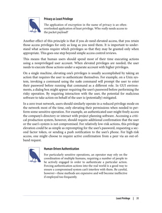Privacy as Least Privilege
The application of encryption in the name of privacy is an often-
overlooked application of least privilege. Who really needs access to
the packet payload?
Another effect of this principle is that if you do need elevated access, that you retain
those access privileges for only as long as you need them. It is important to under‐
stand what actions require which privileges so that they may be granted only when
appropriate. This goes one step beyond simple access control reviews.
This means that human users should spend most of their time executing actions
using a nonprivileged user account. When elevated privileges are needed, the user
needs to execute those actions under a separate account with higher privileges.
On a single machine, elevating one’s privileges is usually accomplished by taking an
action that requires the user to authenticate themselves. For example, on a Unix sys‐
tem, invoking a command using the sudo command will prompt the user to enter
their password before running that command as a different role. In GUI environ‐
ments, a dialog box might appear requiring the user’s password before performing the
risky operation. By requiring interaction with the user, the potential for malicious
software to take action on behalf of the user is (potentially) mitigated.
In a zero trust network, users should similarly operate in a reduced privilege mode on
the network most of the time, only elevating their permissions when needed to per‐
form some sensitive operation. For example, an authenticated user might freely access
the company’s directory or interact with project planning software. Accessing a criti‐
cal production system, however, should require additional confirmation that the user
or the user’s system is not compromised. For relatively low-risk actions, this privilege
elevation could be as simple as reprompting for the user’s password, requesting a sec‐
ond factor token, or sending a push notification to the user’s phone. For high-risk
access, one might choose to require active confirmation from a peer via an out-of-
band request.
Human-Driven Authentication
For particularly sensitive operations, an operator may rely on the
coordination of multiple humans, requiring a number of people to
be actively engaged in order to authenticate a particular action.
Forcing authentication actions into the real world is a good way to
ensure a compromised system can’t interfere with them. Be careful,
however—these methods are expensive and will become ineffective
if employed too frequently.
Least Privilege | 31
 