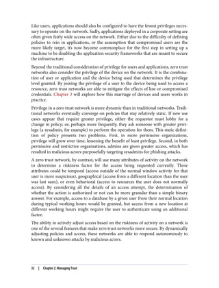 Like users, applications should also be configured to have the fewest privileges neces‐
sary to operate on the network. Sadly, applications deployed in a corporate setting are
often given fairly wide access on the network. Either due to the difficulty of defining
policies to rein in applications, or the assumption that compromised users are the
more likely target, it’s now become commonplace for the first step in setting up a
machine to be disabling the application security frameworks that are meant to secure
the infrastructure.
Beyond the traditional consideration of privilege for users and applications, zero trust
networks also consider the privilege of the device on the network. It is the combina‐
tion of user or application and the device being used that determines the privilege
level granted. By joining the privilege of a user to the device being used to access a
resource, zero trust networks are able to mitigate the effects of lost or compromised
credentials. Chapter 3 will explore how this marriage of devices and users works in
practice.
Privilege in a zero trust network is more dynamic than in traditional networks. Tradi‐
tional networks eventually converge on policies that stay relatively static. If new use
cases appear that require greater privilege, either the requestor must lobby for a
change in policy; or, perhaps more frequently, they ask someone with greater privi‐
lege (a sysadmin, for example) to perform the operation for them. This static defini‐
tion of policy presents two problems. First, in more permissive organizations,
privilege will grow over time, lessening the benefit of least privilege. Second, in both
permissive and restrictive organizations, admins are given greater access, which has
resulted in malicious actors purposefully targeting sysadmins for phishing attacks.
A zero trust network, by contrast, will use many attributes of activity on the network
to determine a riskiness factor for the access being requested currently. These
attributes could be temporal (access outside of the normal window activity for that
user is more suspicious), geographical (access from a different location than the user
was last seen), or even behavioral (access to resources the user does not normally
access). By considering all the details of an access attempt, the determination of
whether the action is authorized or not can be more granular than a simple binary
answer. For example, access to a database by a given user from their normal location
during typical working hours would be granted, but access from a new location at
different working hours might require the user to authenticate using an additional
factor.
The ability to actively adjust access based on the riskiness of activity on a network is
one of the several features that make zero trust networks more secure. By dynamically
adjusting policies and access, these networks are able to respond autonomously to
known and unknown attacks by malicious actors.
32 | Chapter 2: Managing Trust
 