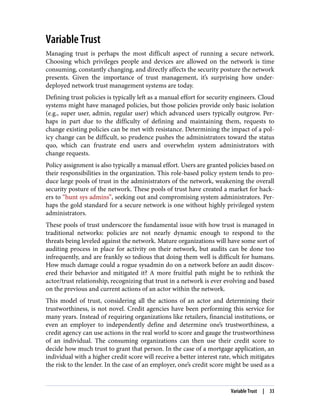 Variable Trust
Managing trust is perhaps the most difficult aspect of running a secure network.
Choosing which privileges people and devices are allowed on the network is time
consuming, constantly changing, and directly affects the security posture the network
presents. Given the importance of trust management, it’s surprising how under-
deployed network trust management systems are today.
Defining trust policies is typically left as a manual effort for security engineers. Cloud
systems might have managed policies, but those policies provide only basic isolation
(e.g., super user, admin, regular user) which advanced users typically outgrow. Per‐
haps in part due to the difficulty of defining and maintaining them, requests to
change existing policies can be met with resistance. Determining the impact of a pol‐
icy change can be difficult, so prudence pushes the administrators toward the status
quo, which can frustrate end users and overwhelm system administrators with
change requests.
Policy assignment is also typically a manual effort. Users are granted policies based on
their responsibilities in the organization. This role-based policy system tends to pro‐
duce large pools of trust in the administrators of the network, weakening the overall
security posture of the network. These pools of trust have created a market for hack‐
ers to “hunt sys admins”, seeking out and compromising system administrators. Per‐
haps the gold standard for a secure network is one without highly privileged system
administrators.
These pools of trust underscore the fundamental issue with how trust is managed in
traditional networks: policies are not nearly dynamic enough to respond to the
threats being leveled against the network. Mature organizations will have some sort of
auditing process in place for activity on their network, but audits can be done too
infrequently, and are frankly so tedious that doing them well is difficult for humans.
How much damage could a rogue sysadmin do on a network before an audit discov‐
ered their behavior and mitigated it? A more fruitful path might be to rethink the
actor/trust relationship, recognizing that trust in a network is ever evolving and based
on the previous and current actions of an actor within the network.
This model of trust, considering all the actions of an actor and determining their
trustworthiness, is not novel. Credit agencies have been performing this service for
many years. Instead of requiring organizations like retailers, financial institutions, or
even an employer to independently define and determine one’s trustworthiness, a
credit agency can use actions in the real world to score and gauge the trustworthiness
of an individual. The consuming organizations can then use their credit score to
decide how much trust to grant that person. In the case of a mortgage application, an
individual with a higher credit score will receive a better interest rate, which mitigates
the risk to the lender. In the case of an employer, one’s credit score might be used as a
Variable Trust | 33
 