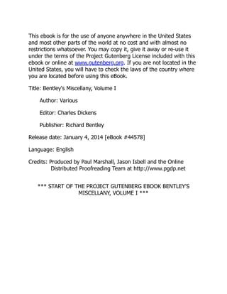 This ebook is for the use of anyone anywhere in the United States
and most other parts of the world at no cost and with almost no
restrictions whatsoever. You may copy it, give it away or re-use it
under the terms of the Project Gutenberg License included with this
ebook or online at www.gutenberg.org. If you are not located in the
United States, you will have to check the laws of the country where
you are located before using this eBook.
Title: Bentley's Miscellany, Volume I
Author: Various
Editor: Charles Dickens
Publisher: Richard Bentley
Release date: January 4, 2014 [eBook #44578]
Language: English
Credits: Produced by Paul Marshall, Jason Isbell and the Online
Distributed Proofreading Team at http://www.pgdp.net
*** START OF THE PROJECT GUTENBERG EBOOK BENTLEY'S
MISCELLANY, VOLUME I ***
 