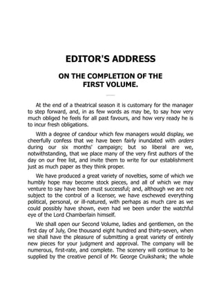 EDITOR'S ADDRESS
ON THE COMPLETION OF THE
FIRST VOLUME.
At the end of a theatrical season it is customary for the manager
to step forward, and, in as few words as may be, to say how very
much obliged he feels for all past favours, and how very ready he is
to incur fresh obligations.
With a degree of candour which few managers would display, we
cheerfully confess that we have been fairly inundated with orders
during our six months' campaign; but so liberal are we,
notwithstanding, that we place many of the very first authors of the
day on our free list, and invite them to write for our establishment
just as much paper as they think proper.
We have produced a great variety of novelties, some of which we
humbly hope may become stock pieces, and all of which we may
venture to say have been must successful; and, although we are not
subject to the control of a licenser, we have eschewed everything
political, personal, or ill-natured, with perhaps as much care as we
could possibly have shown, even had we been under the watchful
eye of the Lord Chamberlain himself.
We shall open our Second Volume, ladies and gentlemen, on the
first day of July, One thousand eight hundred and thirty-seven, when
we shall have the pleasure of submitting a great variety of entirely
new pieces for your judgment and approval. The company will be
numerous, first-rate, and complete. The scenery will continue to be
supplied by the creative pencil of Mr. George Cruikshank; the whole
 