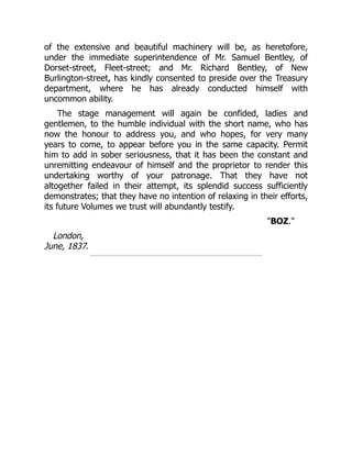 of the extensive and beautiful machinery will be, as heretofore,
under the immediate superintendence of Mr. Samuel Bentley, of
Dorset-street, Fleet-street; and Mr. Richard Bentley, of New
Burlington-street, has kindly consented to preside over the Treasury
department, where he has already conducted himself with
uncommon ability.
The stage management will again be confided, ladies and
gentlemen, to the humble individual with the short name, who has
now the honour to address you, and who hopes, for very many
years to come, to appear before you in the same capacity. Permit
him to add in sober seriousness, that it has been the constant and
unremitting endeavour of himself and the proprietor to render this
undertaking worthy of your patronage. That they have not
altogether failed in their attempt, its splendid success sufficiently
demonstrates; that they have no intention of relaxing in their efforts,
its future Volumes we trust will abundantly testify.
"BOZ."
London,
June, 1837.
 