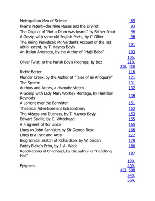 Metropolitan Men of Science 89
Kyan's Patent—the Nine Muses and the Dry-rot 93
The Original of "Not a Drum was heard," by Father Prout 96
A Gossip with some old English Poets, by C. Ollier 98
The Rising Periodical; Mr. Verdant's Account of the last
aërial ascent, by T. Haynes Bayly
101
An Italian Anecdote, by the Author of "Hajji Baba" 103
Oliver Twist, or the Parish Boy's Progress, by Boz
105,
218,
326, 430
Richie Barter 116
Plunder Creek, by the Author of "Tales of an Antiquary" 121
The Spectre 131
Authors and Actors, a dramatic sketch 132
A Gossip with Lady Mary Wortley Montagu, by Hamilton
Reynolds
138
A Lament over the Bannister 151
Theatrical Advertisement Extraordinary 152
The Abbess and Duchess, by T. Haynes Bayly 153
Edward Saville, by C. Whitehead 155
A Fragment of Romance 165
Lines on John Bannister, by Sir George Rose 168
Lines to a Lyric and Artist 177
Biographical Sketch of Richardson, by W. Jerdan 178
Paddy Blake's Echo, by J. A. Wade 186
Recollections of Childhood, by the author of "Headlong
Hall"
187
Epigrams
190,
409,
493, 508
540,
564,
 