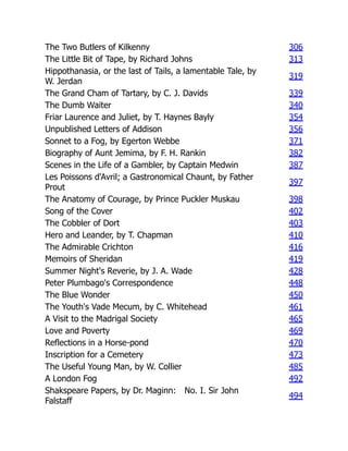 The Two Butlers of Kilkenny 306
The Little Bit of Tape, by Richard Johns 313
Hippothanasia, or the last of Tails, a lamentable Tale, by
W. Jerdan
319
The Grand Cham of Tartary, by C. J. Davids 339
The Dumb Waiter 340
Friar Laurence and Juliet, by T. Haynes Bayly 354
Unpublished Letters of Addison 356
Sonnet to a Fog, by Egerton Webbe 371
Biography of Aunt Jemima, by F. H. Rankin 382
Scenes in the Life of a Gambler, by Captain Medwin 387
Les Poissons d'Avril; a Gastronomical Chaunt, by Father
Prout
397
The Anatomy of Courage, by Prince Puckler Muskau 398
Song of the Cover 402
The Cobbler of Dort 403
Hero and Leander, by T. Chapman 410
The Admirable Crichton 416
Memoirs of Sheridan 419
Summer Night's Reverie, by J. A. Wade 428
Peter Plumbago's Correspondence 448
The Blue Wonder 450
The Youth's Vade Mecum, by C. Whitehead 461
A Visit to the Madrigal Society 465
Love and Poverty 469
Reflections in a Horse-pond 470
Inscription for a Cemetery 473
The Useful Young Man, by W. Collier 485
A London Fog 492
Shakspeare Papers, by Dr. Maginn: No. I. Sir John
Falstaff
494
 