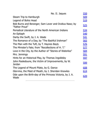 No. II. Jaques 550
Steam Trip to Hamburgh 509
Legend of Bohis Head 519
Bob Burns and Beranger; Sam Lover and Ovidius Naso; by
"Father Prout"
525
Periodical Literature of the North American Indians 534
An Epitaph 540
Darby the Swift, by J. A. Wade 541
The Romance of a Day, by "The Bashful Irishman" 565
The Man with the Tuft, by T. Haynes Bayly 576
The Minister's Fate; from "Recollections of H. T." 577
Love in the City, by the Author of "Stories of Waterloo" 584
Mrs. Jennings 591
Hints for an Historical Play, by Thomas Ingoldsby 597
John Pooledoune, the Victim of Improvements, by W.
Jerdan
599
The Legend of Mount Pilate, by G. Dance 608
Glorvina, the Maid of Meath, by J. Sheridan Knowles 614
Ode upon the Birth-day of the Princess Victoria, by J. A.
Wade
620
 