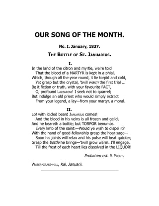 OUR SONG OF THE MONTH.
No. I. January, 1837.
The Bottle of St. Januarius.
I.
In the land of the citron and myrtle, we're told
That the blood of a MARTYR is kept in a phial,
Which, though all the year round, it lie torpid and cold,
Yet grasp but the crystal, 'twill warm the first trial ...
Be it fiction or truth, with your favourite FACT,
O, profound Lazzaroni! I seek not to quarrel;
But indulge an old priest who would simply extract
From your legend, a lay—from your martyr, a moral.
II.
Lo! with icicled beard Januarius comes!
And the blood in his veins is all frozen and gelid,
And he beareth a bottle; but TORPOR benumbs
Every limb of the saint:—Would ye wish to dispel it?
With the hand of good-fellowship grasp the hoar sage—
Soon his joints will relax and his pulse will beat quicker;
Grasp the bottle he brings—'twill grow warm. I'll engage,
Till the frost of each heart lies dissolved in the LIQUOR!
Probatum est. P. Prout.
Water-grass-hill, Kal. Januarii.
 